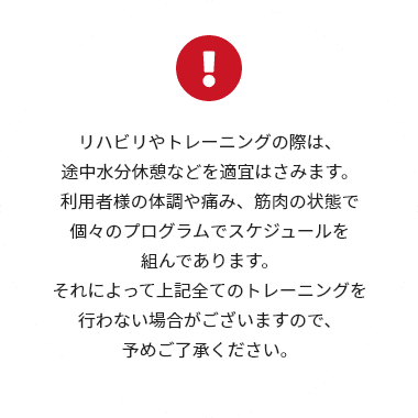 リハビリやトレーニングの際は、途中水分休憩などを適宜はさみます。利用者様の体調や痛み、筋肉の状態で個々のプログラムでスケジュールを組んであります。それによって上記全てのトレーニングを行わない場合がございますので、予めご了承ください。